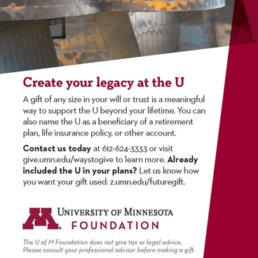 University of Minnesota Foundation advertisement. The text reads, "Create your legacy at the U A gift of any size in your will or trust is a meaningful way to support the U beyond your lifetime. You can also name the U as a beneficiary of a retirement plan, life insurance policy, or other account. Contact us today at 612-624-3333 or visit give.umn.edu/waystogive to learn more. Already included the U in your plans? Let us know how you want your gift used: z.umn.edu/futuregift."