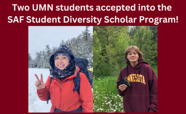 Over a maroon background, white text reads, "Two UMN students accepted into the SAF Student Diversity Scholar Program!" Below that are two portraits placed side by side. On the left is a young light-skinned woman with dark hair and bundled in a hat, scarf, and coat giving the peace sign while hiking on a snowy day. On the right is a young light-skinned woman with shoulder-length auburn hair and wearing a maroon UMN sweatshirt. She holds a pair of binoculars and stands in nature amongst green foliage.